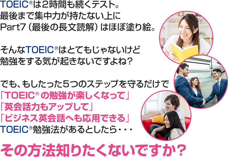 TOEICは２時間も続くテスト。最後まで集中力が持たない上にPart7（最後の長文読解）はほぼ塗り絵。そんなTOEICはとてもじゃないけど勉強をする気が起きないですよね？でも、もし「TOEICの勉強が楽しくなって」「英会話力もアップして」、「ビジネス英会話へも応用できる」TOEIC勉強法があるとしたら・・・その方法知りたくないですか？